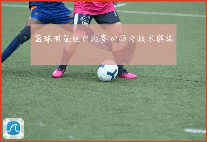 篮球明星经典比赛回顾与战术解读