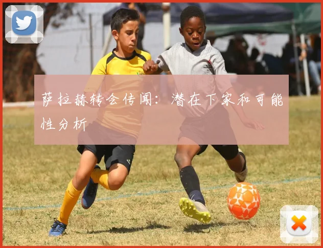 萨拉赫转会传闻:潜在下家和可能性分析