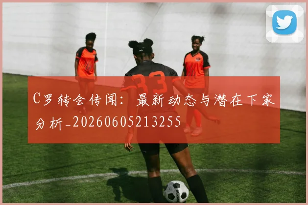C罗转会传闻：最新动态与潜在下家分析_20260605213255