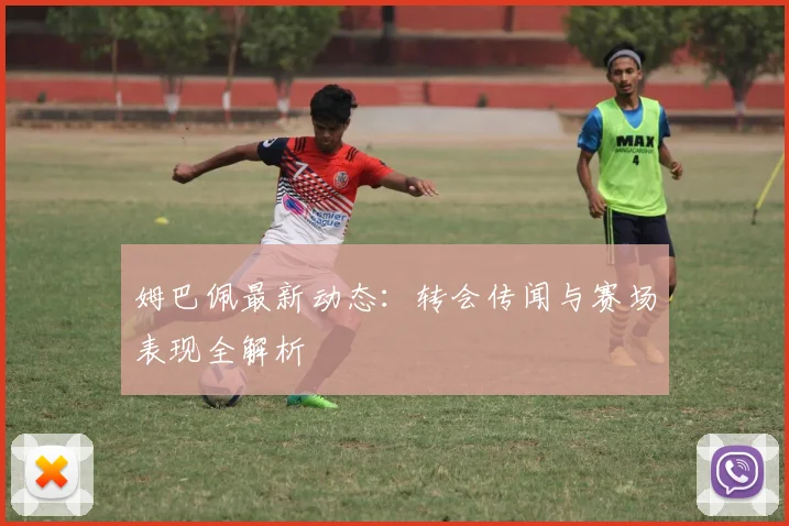 姆巴佩最新动态：转会传闻与赛场表现全解析