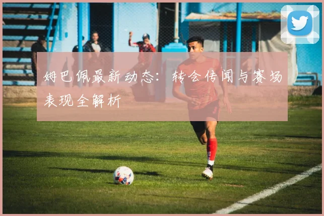 姆巴佩最新动态:转会传闻与赛场表现全解析