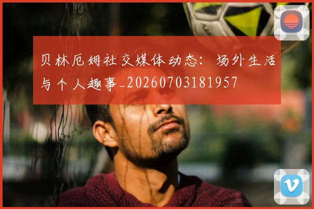 贝林厄姆社交媒体动态:场外生活与个人趣事_20260703181957
