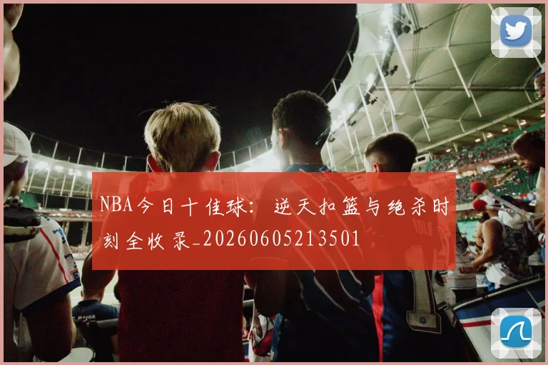 NBA今日十佳球：逆天扣篮与绝杀时刻全收录_20260605213501