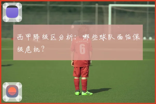 西甲降级区分析：哪些球队面临保级危机？