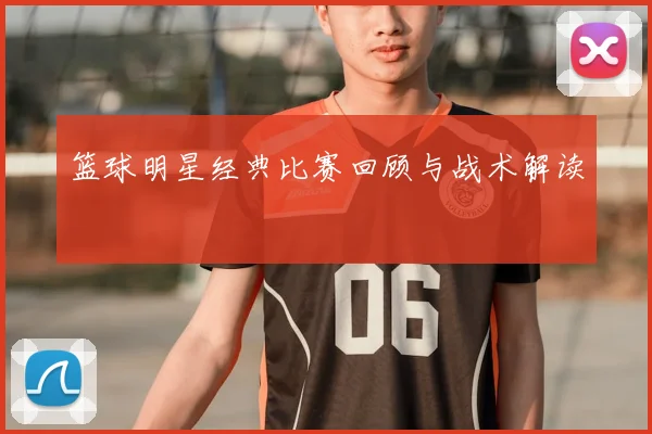 篮球明星经典比赛回顾与战术解读