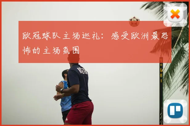 欧冠球队主场巡礼：感受欧洲最恐怖的主场氛围